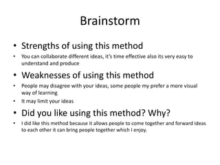Brainstorm
• Strengths of using this method
• You can collaborate different ideas, it’s time effective also its very easy to
understand and produce
• Weaknesses of using this method
• People may disagree with your ideas, some people my prefer a more visual
way of learning
• It may limit your ideas
• Did you like using this method? Why?
• I did like this method because it allows people to come together and forward ideas
to each other it can bring people together which I enjoy.
 