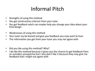 Informal Pitch
• Strengths of using this method
• You get constructive criticism from your tutor
• You get feedback witch can maybe help you change your idea about your
final design
• Weaknesses of using this method
• Your tutor my be biased and give you feedback you may want to hear
• The information you get from your tutor you may not agree with
• Did you like using this method? Why?
• I do like this method because it gives you the chance to get feedback from
an outsiders prospective but I also don’t like it because they may give me
feedback that I might not agree with
 