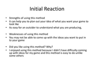 Initial Reaction
• Strengths of using this method
• It can help you to plan out your idea of what you want your game to
look like
• Its easy for an outsider to understand what you are producing,
• Weaknesses of using this method
• You may not be able to come up with the ideas you want to put in
to your game
• Did you like using this method? Why?
• I enjoyed using this method because I didn’t have difficulty coming
up with ideas for my game and this method is easy to do unlike
some others
 