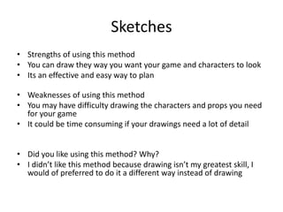 Sketches
• Strengths of using this method
• You can draw they way you want your game and characters to look
• Its an effective and easy way to plan
• Weaknesses of using this method
• You may have difficulty drawing the characters and props you need
for your game
• It could be time consuming if your drawings need a lot of detail
• Did you like using this method? Why?
• I didn’t like this method because drawing isn’t my greatest skill, I
would of preferred to do it a different way instead of drawing
 