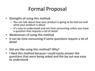 Formal Proposal
• Strengths of using this method
– You can talk about how your product is going to be laid out and
what your product is about
– It’s easy to understand and not time consuming unless you have
a question that requires a lot of detail
• Weaknesses of using this method
• It can be time consuming if some questions require a lot of
detail
• Did you like using this method? Why?
• I liked this method because I could easily answer the
questions that were being asked and the lay out was easy
to understand
 