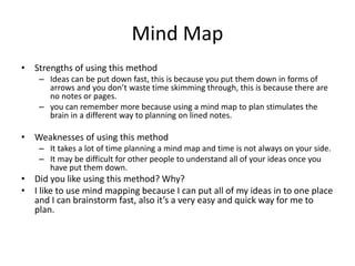 Mind Map
• Strengths of using this method
– Ideas can be put down fast, this is because you put them down in forms of
arrows and you don’t waste time skimming through, this is because there are
no notes or pages.
– you can remember more because using a mind map to plan stimulates the
brain in a different way to planning on lined notes.
• Weaknesses of using this method
– It takes a lot of time planning a mind map and time is not always on your side.
– It may be difficult for other people to understand all of your ideas once you
have put them down.
• Did you like using this method? Why?
• I like to use mind mapping because I can put all of my ideas in to one place
and I can brainstorm fast, also it’s a very easy and quick way for me to
plan.
 