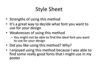 Style Sheet
• Strengths of using this method
• It’s a great way to decide what font you want to
use for your design
• Weaknesses of using this method
– You might not be able to find the ideal font you want
to use for your design
• Did you like using this method? Why?
• I enjoyed using this method because I was able to
find some really good fonts that I might use in my
poster
 