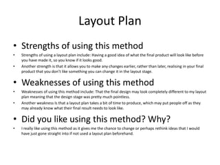 Layout Plan
• Strengths of using this method
• Strengths of using a layout plan include: Having a good idea of what the final product will look like before
you have made it, so you know if it looks good.
• Another strength is that it allows you to make any changes earlier, rather than later, realising in your final
product that you don’t like something you can change it in the layout stage.
• Weaknesses of using this method
• Weaknesses of using this method include: That the final design may look completely different to my layout
plan meaning that the design stage was pretty much pointless.
• Another weakness Is that a layout plan takes a bit of time to produce, which may put people off as they
may already know what their final result needs to look like.
• Did you like using this method? Why?
• I really like using this method as it gives me the chance to change or perhaps rethink ideas that I would
have just gone straight into if not used a layout plan beforehand.
 