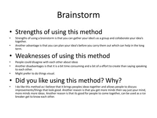 Brainstorm
• Strengths of using this method
• Strengths of using a brainstorm is that you can gather your idea’s as a group and collaborate your idea’s
together.
• Another advantage is that you can plan your idea’s before you carry them out which can help in the long
term.
• Weaknesses of using this method
• People could disagree with each other about ideas
• Another disadvantages is that it is a bit time consuming and a bit of a effort to create than saying speaking
to each other.
• Might prefer to do things visual.
• Did you like using this method? Why?
• I do like this method as I believe that it brings peoples ideas together and allows people to discuss
improvements/things that look good. Another reason is that you get more minds then say just your mind,
more minds more ideas. Another reason is that its good for people to come together, can be used as a ice
breaker get to know each other.
 