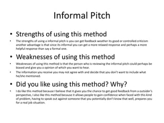 Informal Pitch
• Strengths of using this method
• The strengths of using a informal pitch is you can get feedback weather its good or controlled criticism
another advantage is that since its informal you can get a more relaxed response and perhaps a more
helpful response than say a formal one.
• Weaknesses of using this method
• Weaknesses of using this method is that the person who is reviewing the informal pitch could perhaps be
biased and give you a opinion of which you want to hear.
• The information you receive you may not agree with and decide that you don’t want to include what
he/she mentioned.
• Did you like using this method? Why?
• I do like this method because I believe that it gives you the chance to get good feedback from a outsider’s
perspective, I also like this method because it allows people to gain confidence when faced with this kind
of problem, having to speak out against someone that you potentially don’t know that well, prepares you
for a real job situation.
 