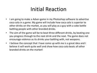 Initial Reaction
• I am going to make a Adver-game in my Photoshop software to advertise
coca cola in a game. My game will include how coca cola is superior to
other drinks on the market, as you will play as a guy with a coke bottle
battling people with other branded drinks.
• The aim of the game will be to beat three differant drinks, by beating one
you progress through to the next drink and the next. The game does not
encourage violence as its drinks your battling with, not weapons.
• I believe the concept that I have come up with me is a great idea and I
believe it will work quite well and show how coca cola beats all other
branded drinks on the market!
 