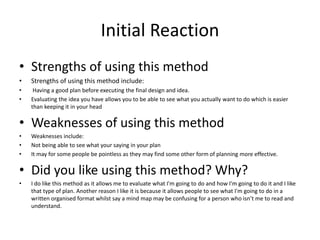 Initial Reaction
• Strengths of using this method
• Strengths of using this method include:
• Having a good plan before executing the final design and idea.
• Evaluating the idea you have allows you to be able to see what you actually want to do which is easier
than keeping it in your head
• Weaknesses of using this method
• Weaknesses include:
• Not being able to see what your saying in your plan
• It may for some people be pointless as they may find some other form of planning more effective.
• Did you like using this method? Why?
• I do like this method as it allows me to evaluate what I'm going to do and how I'm going to do it and I like
that type of plan. Another reason I like it is because it allows people to see what I'm going to do in a
written organised format whilst say a mind map may be confusing for a person who isn’t me to read and
understand.
 