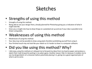 Sketches
• Strengths of using this method
• Strengths of using this method:
• Being able to see your design there, already planned for Photoshop giving you a indication of what it
might look like.
• Gives you a insight into how to draw things on a pixelated set up and see if your idea is possible to be
drawn using pixels.
• Weaknesses of using this method
• Weaknesses of using this method:
• Your idea may not be possible to draw using pixels therefore prohibiting yourself from using it.
• Your finished result may not look like your sketch as it’s harder to draw in a computer software.
• Did you like using this method? Why?
• I did enjoy using this method as it allowed me to forward my ideas from my head to paper and produce a
sketch that I look forward to putting in my adver-game. Another reason I like it is because it enables me to
see my design/sketch of a character before potentially placing it in, giving me a good organised plan of
what is yet to come.
 