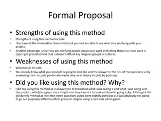 Formal Proposal
• Strengths of using this method
• Strengths of using this method include:
• You have all the information there in front of you and are able to see what you are doing with your
project.
• Another advantage is that you are notifying people about your work and telling them that your work is
copy right protected and that is doesn’t offend any religious groups or cultures.
• Weaknesses of using this method
• Weaknesses include:
• You already know what your product is going to look like and the answer to the rest of the questions so by
answering them it could potentially waste time as in theory it could be pointless.
• Did you like using this method? Why?
• I did like using this method as it allowed me to broadcast what I was calling it and what I was doing with
the product, which has given me a insight into how I want it to look and how its going to be. Although I did
dislike this method as I felt that some questions asked were slightly pointless as I was obviously not going
to go out purposely offend a ethnic group or religion using a coca cola adver-game.
 