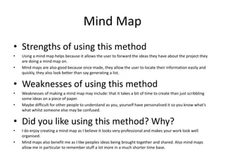 Mind Map
• Strengths of using this method
• Using a mind map helps because it allows the user to forward the ideas they have about the project they
are doing a mind map on.
• Mind maps are also good because once made, they allow the user to locate their information easily and
quickly, they also look better than say generating a list.
• Weaknesses of using this method
• Weaknesses of making a mind map may include: that it takes a bit of time to create than just scribbling
some ideas on a piece of paper.
• Maybe difficult for other people to understand as you, yourself have personalised it so you know what’s
what whilst someone else may be confused.
• Did you like using this method? Why?
• I do enjoy creating a mind map as I believe it looks very professional and makes your work look well
organised.
• Mind maps also benefit me as I like peoples ideas being brought together and shared. Also mind maps
allow me in particular to remember stuff a lot more in a much shorter time base.
 