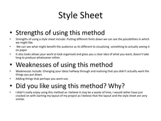 Style Sheet
• Strengths of using this method
• Strengths of using a style sheet include: Putting different fonts down we can see the possibilities in which
we might like.
• We can see what might benefit the audience as its different to visualizing something to actually seeing it
on paper
• It also looks allows your work to look organised and gives you a clear idea of what you want, doesn’t take
long to produce whatsoever either.
• Weaknesses of using this method
• Weaknesses include: Changing your ideas halfway through and realising that you didn’t actually want the
things you put down.
• Adding things that perhaps you wont use.
• Did you like using this method? Why?
• I didn’t really enjoy using this method as I believe it may be a waste of time, I would rather have just
cracked on with starting my layout of my project as I believe that the layout and the style sheet are very
similar.
 
