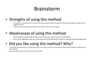 Brainstorm
• Strengths of using this method
– A strength of a group brainstorm is that we can take everyone's ideas and build our final idea using different things from the
suggestions given.
– It helps you remember things and elaborate on ideas to make them even better.
• Weaknesses of using this method
– Planning things on paper may not stay in your mind as you may be more of a visual learner.
– Some of the suggestions made on a mind map may not fit with the final product or what the public may agree with.
• Did you like using this method? Why?
• I do like this method because it’s a good way to get a lot of ideas to make sure your group all agree with eachother on what to do for
the final piece.
• Good way to get a lot of ideas and concepts to work with.
 