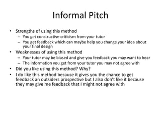 Informal Pitch
• Strengths of using this method
– You get constructive criticism from your tutor
– You get feedback which can maybe help you change your idea about
your final design
• Weaknesses of using this method
– Your tutor may be biased and give you feedback you may want to hear
– The information you get from your tutor you may not agree with
• Did you like using this method? Why?
• I do like this method because it gives you the chance to get
feedback an outsiders prospective but I also don’t like it because
they may give me feedback that I might not agree with
 