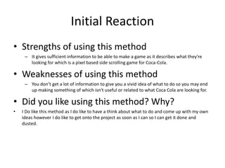 Initial Reaction
• Strengths of using this method
– It gives sufficient information to be able to make a game as it describes what they're
looking for which is a pixel based side scrolling game for Coca-Cola.
• Weaknesses of using this method
– You don’t get a lot of information to give you a vivid idea of what to do so you may end
up making something of which isn't useful or related to what Coca Cola are looking for.
• Did you like using this method? Why?
• I Do like this method as I do like to have a think about what to do and come up with my own
ideas however I do like to get onto the project as soon as I can so I can get it done and
dusted.
 