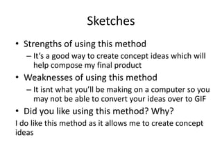 Sketches
• Strengths of using this method
– It’s a good way to create concept ideas which will
help compose my final product
• Weaknesses of using this method
– It isnt what you’ll be making on a computer so you
may not be able to convert your ideas over to GIF
• Did you like using this method? Why?
I do like this method as it allows me to create concept
ideas
 