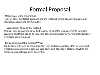 Formal Proposal
- Strengths of using this method
Helps us cover our target audience and the legal and ethical considerations so our
product is appropriate for the public
- Weaknesses of using this method
This was time consuming as we had to cater to all of these requirements to satisfy
everyone and this is bad as its very time consuming by how we have to make tweaks if
we missed something out
- Did you like using this method? Why?
Yes, because it helped us find out certain laws and religious issues that we can avoid
whilst making our game in case we used some sort of product placement which the
company may not have given consent to
 