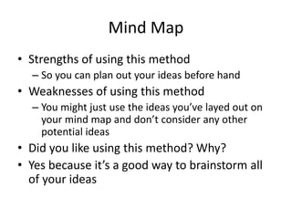 Mind Map
• Strengths of using this method
– So you can plan out your ideas before hand
• Weaknesses of using this method
– You might just use the ideas you’ve layed out on
your mind map and don’t consider any other
potential ideas
• Did you like using this method? Why?
• Yes because it’s a good way to brainstorm all
of your ideas
 