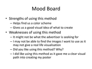Mood Board
• Strengths of using this method
– Helps find us a color scheme
– Gives us a good visual idea of what to create
• Weaknesses of using this method
– It might not be what the advertiser is seeking for
– I may not be able to find the images I want to use as it
may not give a real life visualisation
– Did you like using this method? Why?
– I did like using this method as it gave me a clear visual
path into creating my poster
 