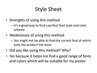 Style Sheet
• Strengths of using this method
– It’s a good way to find a perfect font style and color
scheme
• Weaknesses of using this method
– You might not be able to find the correct font of which
suits the product the most
• Did you like using this method? Why?
• Yes because it helps me find a good range of fonts
and colors which will be suitable for my poster.
 