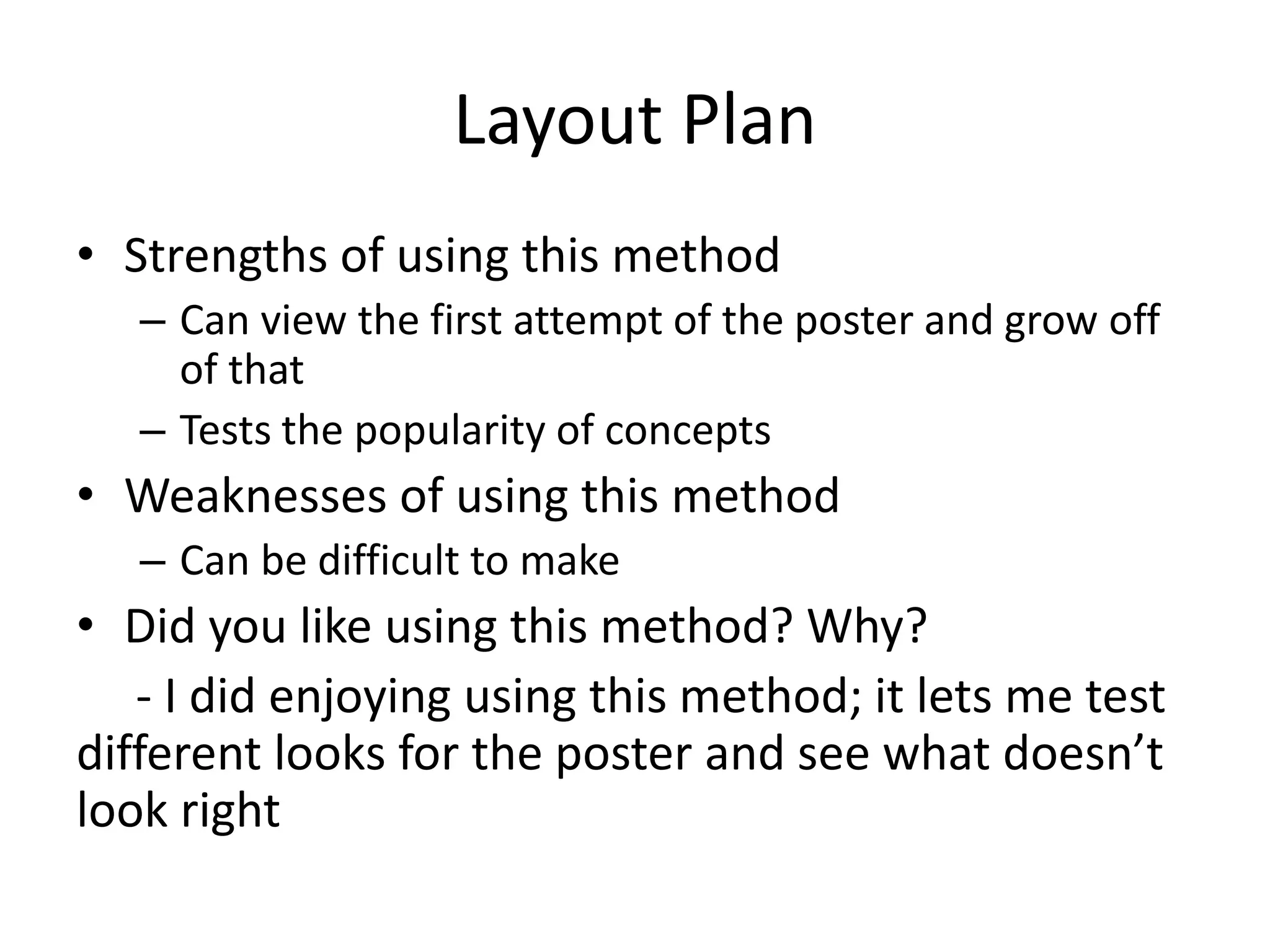 Layout Plan
• Strengths of using this method
– Can view the first attempt of the poster and grow off
of that
– Tests the popularity of concepts
• Weaknesses of using this method
– Can be difficult to make
• Did you like using this method? Why?
- I did enjoying using this method; it lets me test
different looks for the poster and see what doesn’t
look right
 
