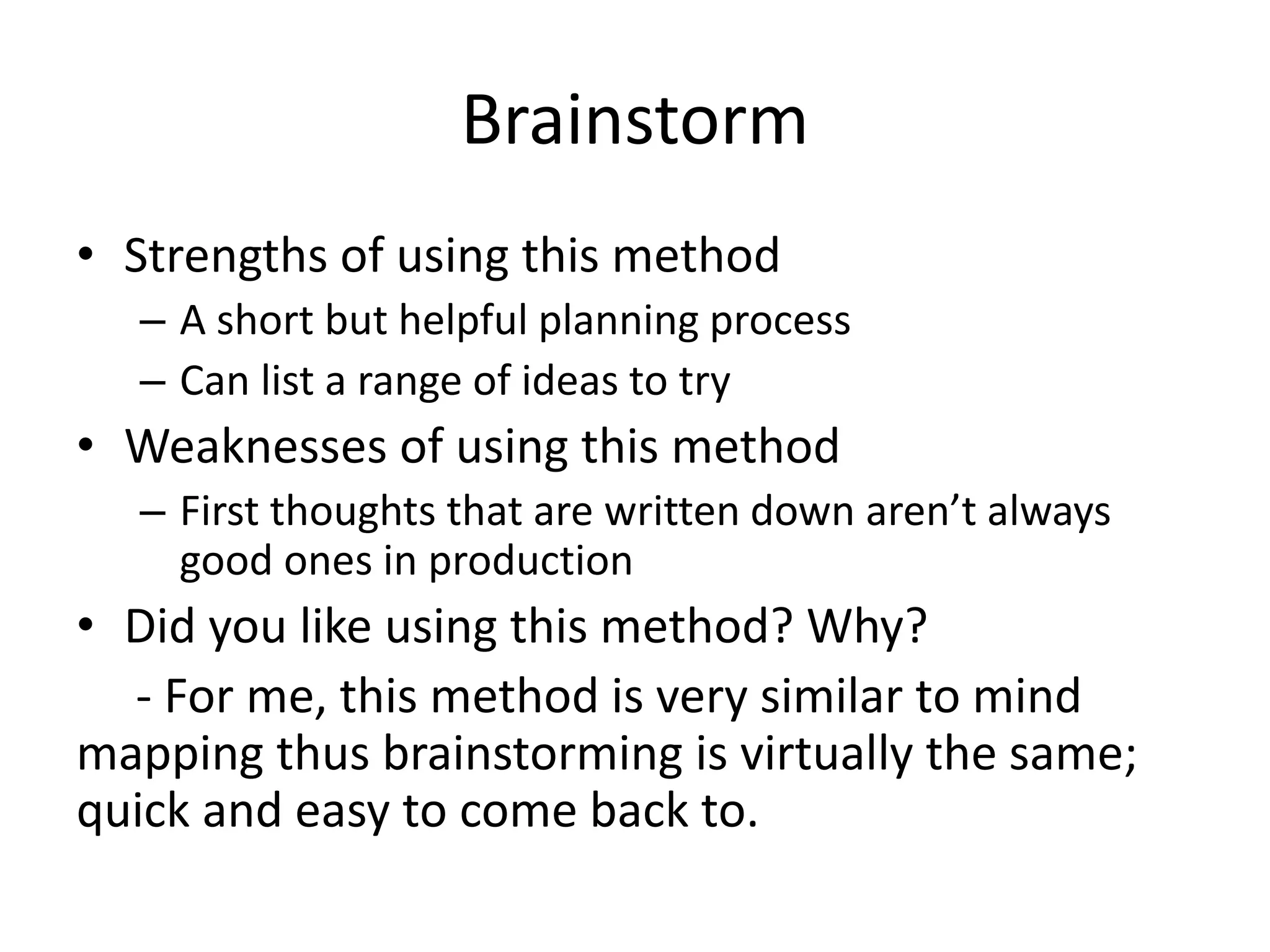Brainstorm
• Strengths of using this method
– A short but helpful planning process
– Can list a range of ideas to try
• Weaknesses of using this method
– First thoughts that are written down aren’t always
good ones in production
• Did you like using this method? Why?
- For me, this method is very similar to mind
mapping thus brainstorming is virtually the same;
quick and easy to come back to.
 