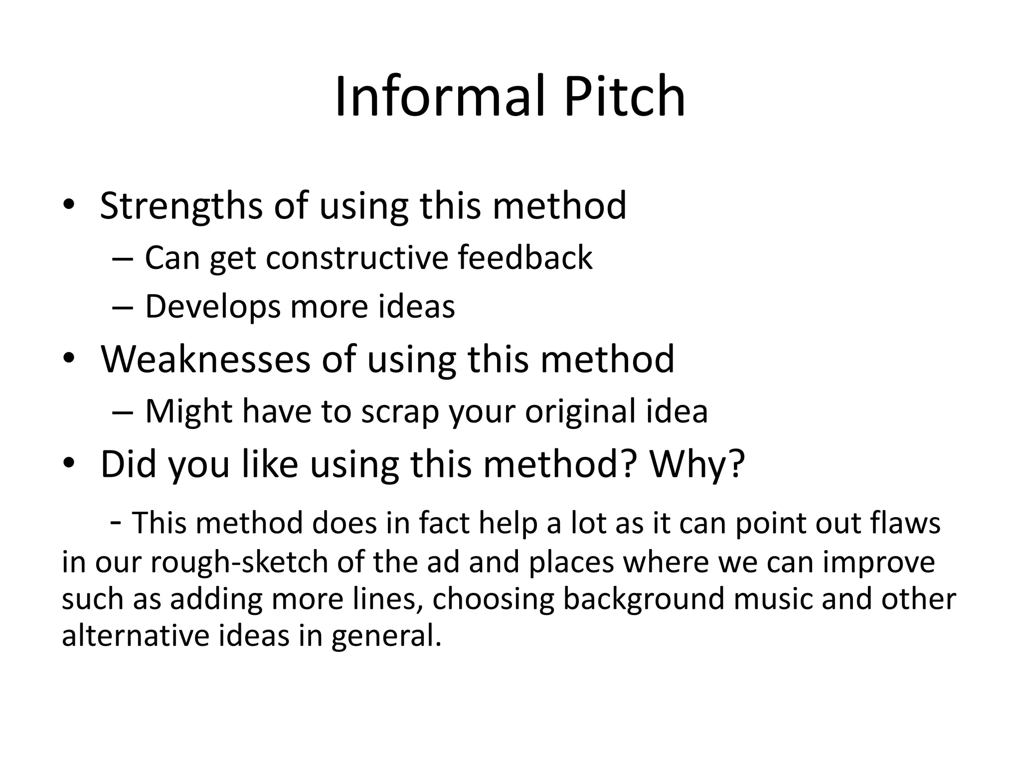 Informal Pitch
• Strengths of using this method
– Can get constructive feedback
– Develops more ideas
• Weaknesses of using this method
– Might have to scrap your original idea
• Did you like using this method? Why?
- This method does in fact help a lot as it can point out flaws
in our rough-sketch of the ad and places where we can improve
such as adding more lines, choosing background music and other
alternative ideas in general.
 