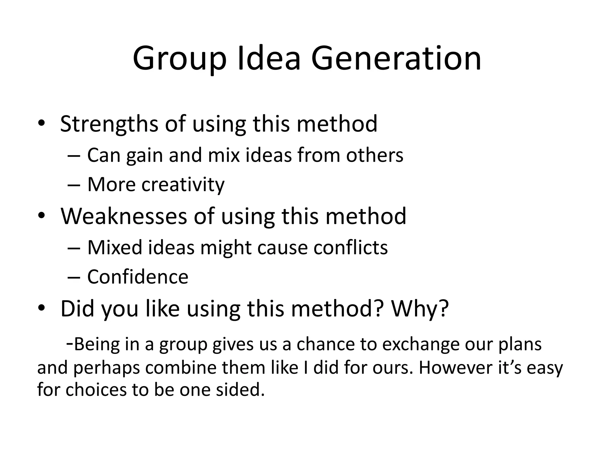 Group Idea Generation
• Strengths of using this method
– Can gain and mix ideas from others
– More creativity
• Weaknesses of using this method
– Mixed ideas might cause conflicts
– Confidence
• Did you like using this method? Why?
-Being in a group gives us a chance to exchange our plans
and perhaps combine them like I did for ours. However it’s easy
for choices to be one sided.
 