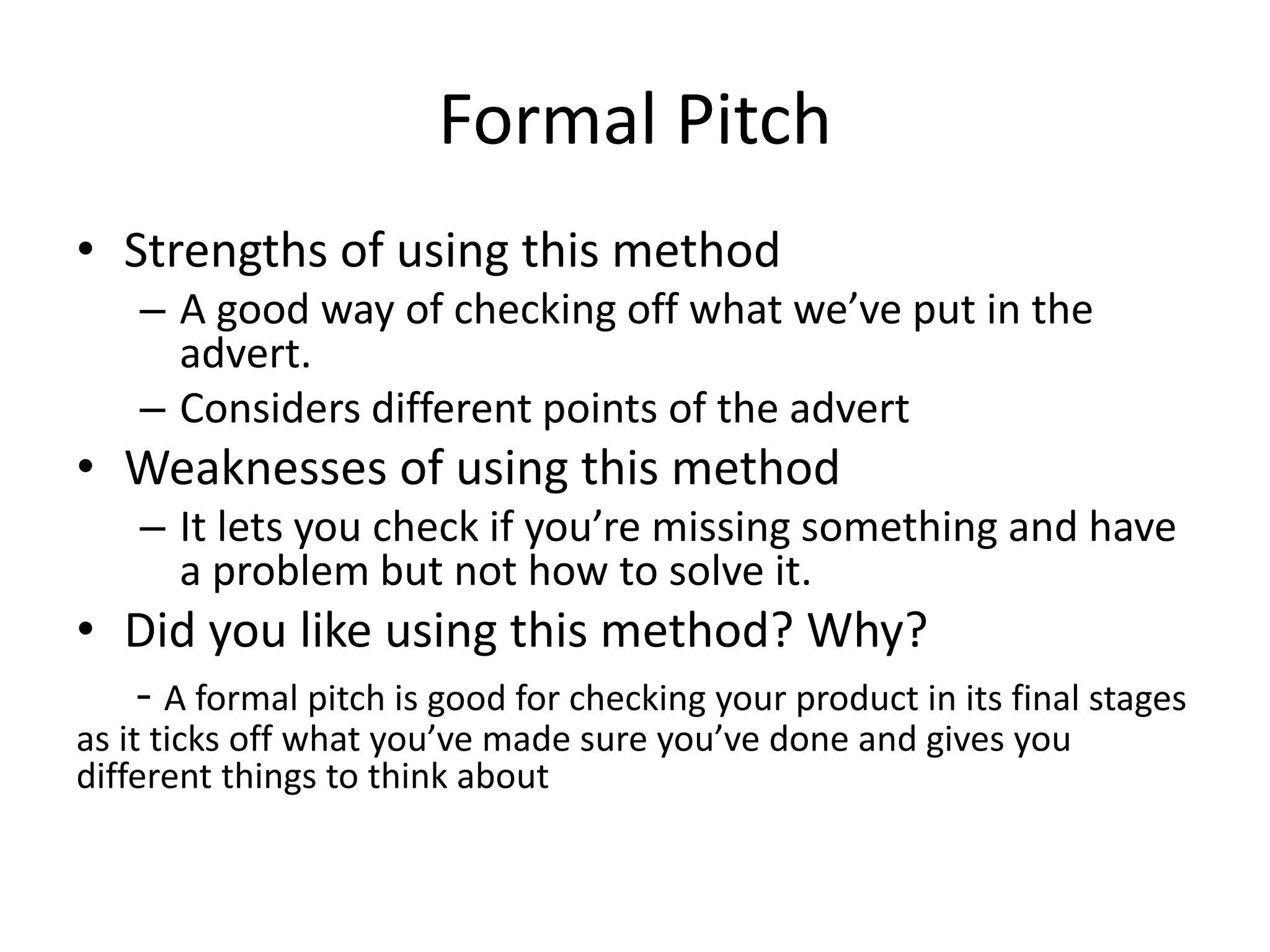 Formal Pitch
• Strengths of using this method
– A good way of checking off what we’ve put in the
advert.
– Considers different points of the advert
• Weaknesses of using this method
– It lets you check if you’re missing something and have
a problem but not how to solve it.
• Did you like using this method? Why?
- A formal pitch is good for checking your product in its final stages
as it ticks off what you’ve made sure you’ve done and gives you
different things to think about
 