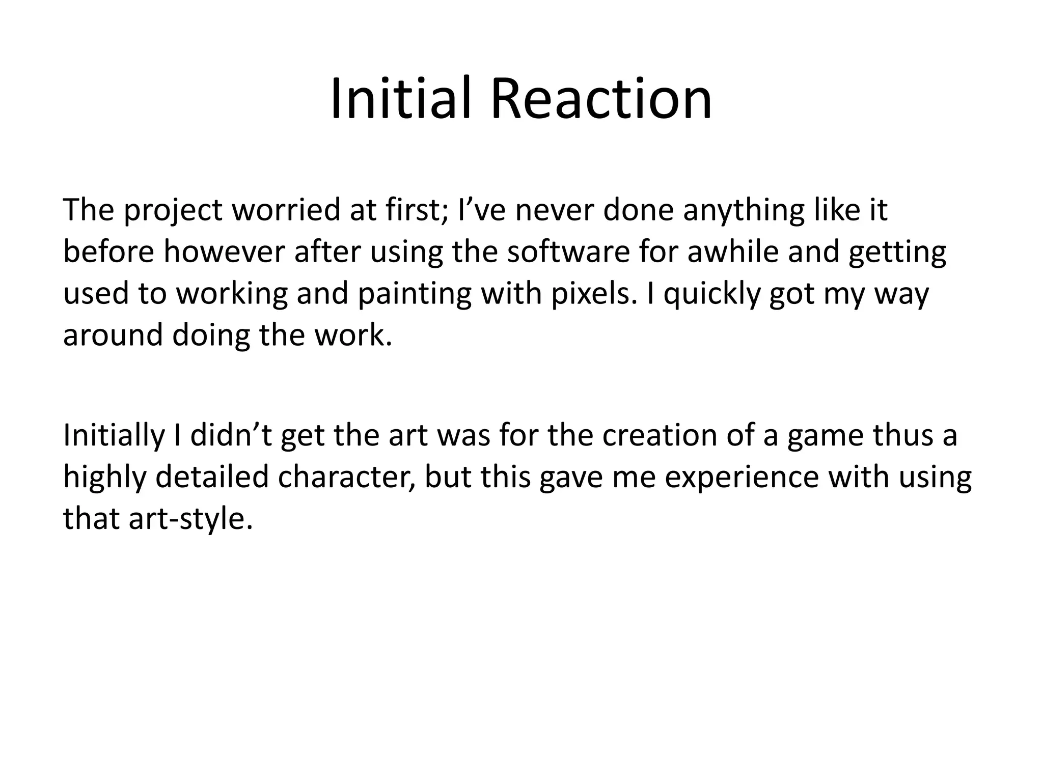 Initial Reaction
The project worried at first; I’ve never done anything like it
before however after using the software for awhile and getting
used to working and painting with pixels. I quickly got my way
around doing the work.
Initially I didn’t get the art was for the creation of a game thus a
highly detailed character, but this gave me experience with using
that art-style.
 