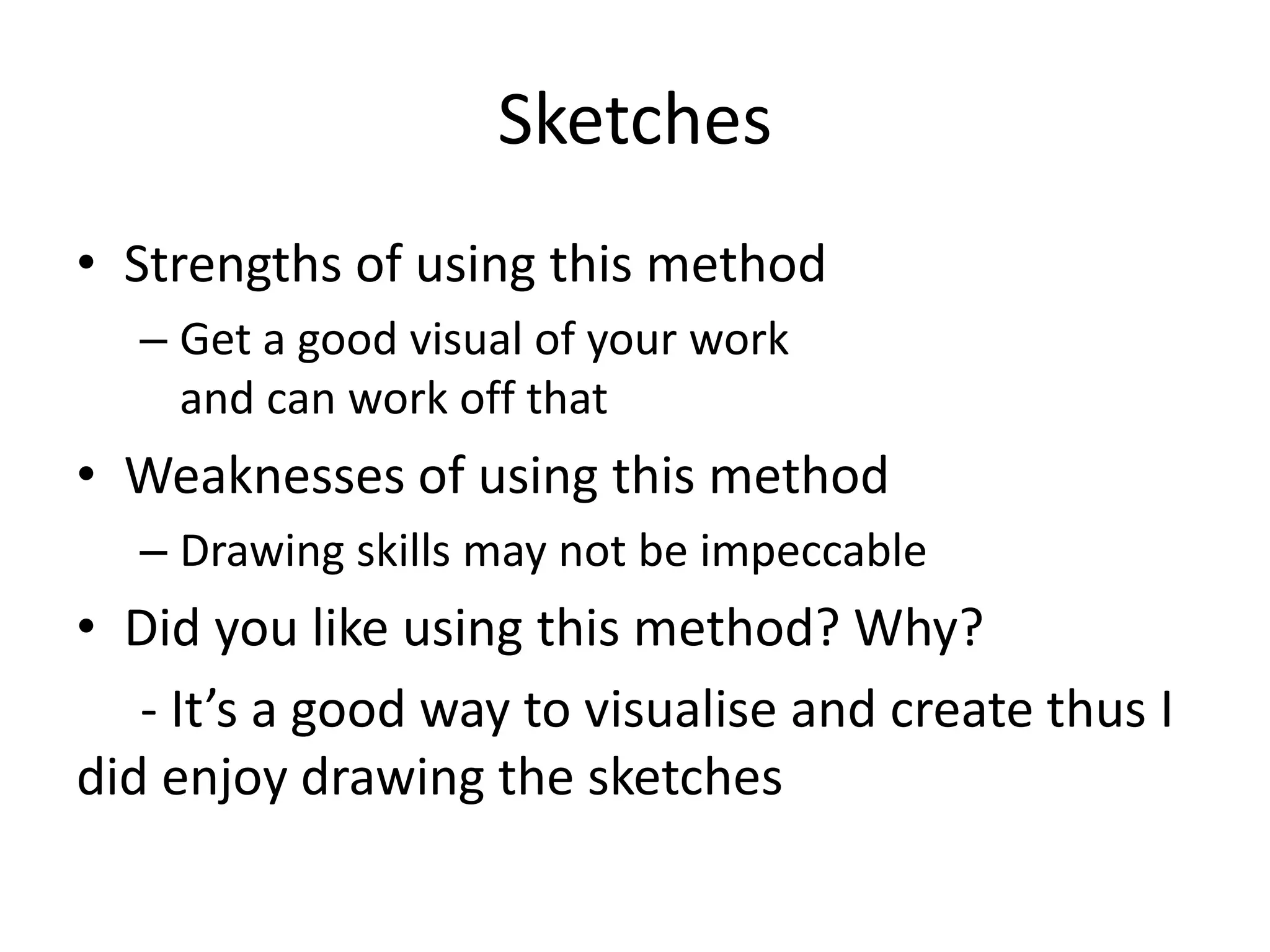 Sketches
• Strengths of using this method
– Get a good visual of your work
and can work off that
• Weaknesses of using this method
– Drawing skills may not be impeccable
• Did you like using this method? Why?
- It’s a good way to visualise and create thus I
did enjoy drawing the sketches
 
