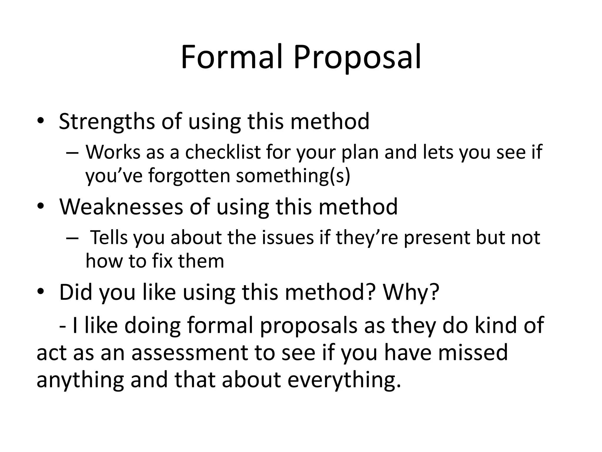 Formal Proposal
• Strengths of using this method
– Works as a checklist for your plan and lets you see if
you’ve forgotten something(s)
• Weaknesses of using this method
– Tells you about the issues if they’re present but not
how to fix them
• Did you like using this method? Why?
- I like doing formal proposals as they do kind of
act as an assessment to see if you have missed
anything and that about everything.
 
