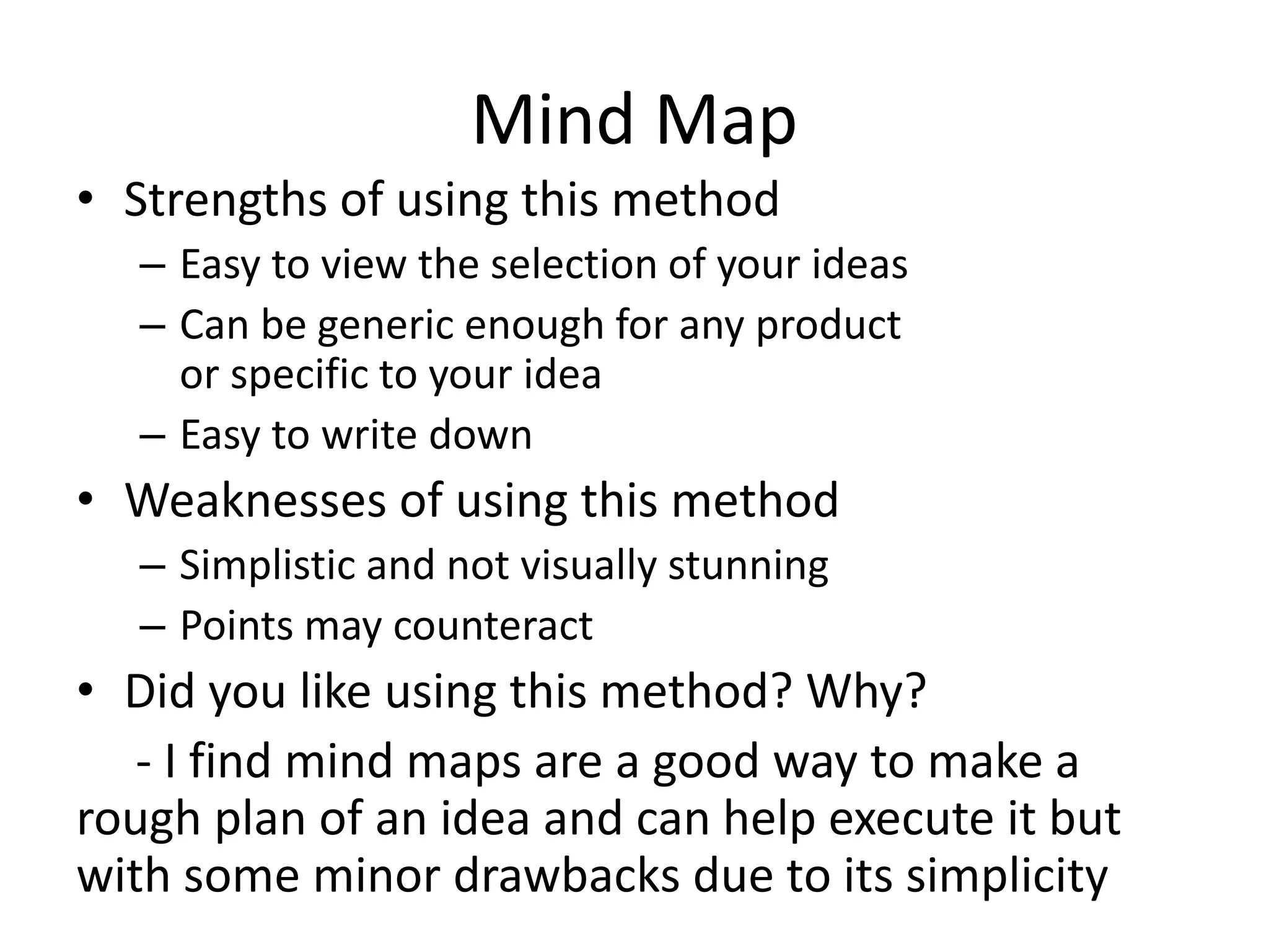 Mind Map
• Strengths of using this method
– Easy to view the selection of your ideas
– Can be generic enough for any product
or specific to your idea
– Easy to write down
• Weaknesses of using this method
– Simplistic and not visually stunning
– Points may counteract
• Did you like using this method? Why?
- I find mind maps are a good way to make a
rough plan of an idea and can help execute it but
with some minor drawbacks due to its simplicity
 