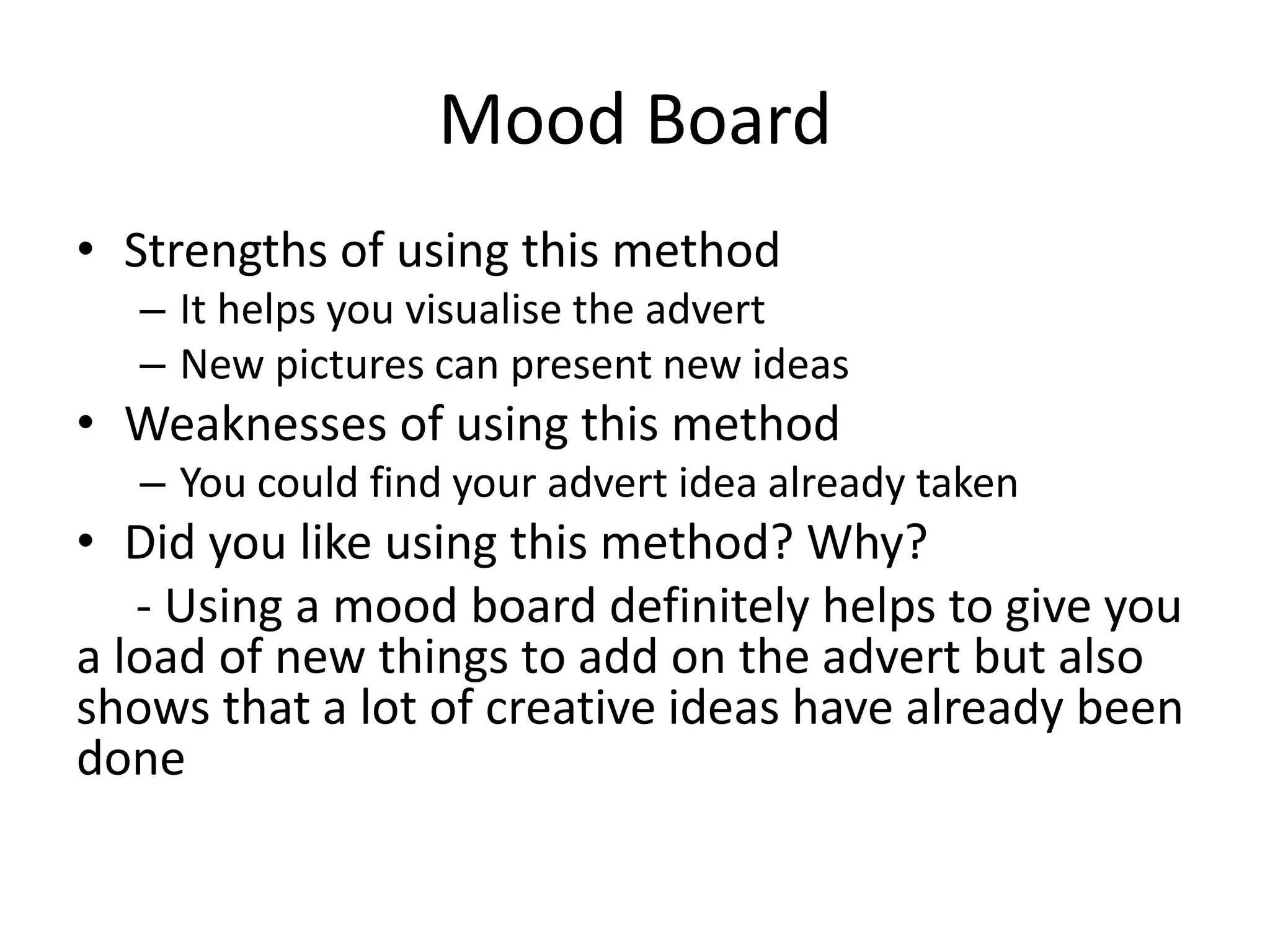 Mood Board
• Strengths of using this method
– It helps you visualise the advert
– New pictures can present new ideas
• Weaknesses of using this method
– You could find your advert idea already taken
• Did you like using this method? Why?
- Using a mood board definitely helps to give you
a load of new things to add on the advert but also
shows that a lot of creative ideas have already been
done
 
