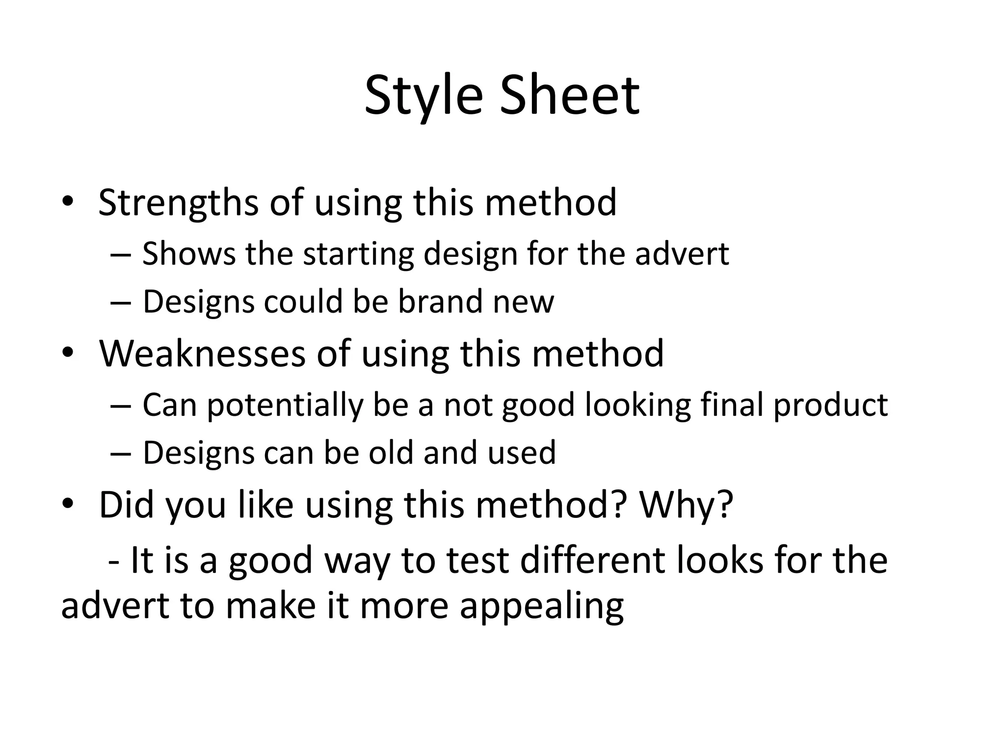 Style Sheet
• Strengths of using this method
– Shows the starting design for the advert
– Designs could be brand new
• Weaknesses of using this method
– Can potentially be a not good looking final product
– Designs can be old and used
• Did you like using this method? Why?
- It is a good way to test different looks for the
advert to make it more appealing
 