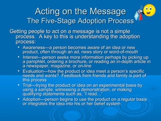 Acting on the MessageActing on the Message
The Five-Stage Adoption ProcessThe Five-Stage Adoption Process
Getting people to act on a message is not a simpleGetting people to act on a message is not a simple
process. A key to this is understanding the adoptionprocess. A key to this is understanding the adoption
process:process:

Awareness—a person becomes aware of an idea or newAwareness—a person becomes aware of an idea or new
product, often through an ad, news story or word-of-mouthproduct, often through an ad, news story or word-of-mouth

Interest—person seeks more information perhaps by picking upInterest—person seeks more information perhaps by picking up
a pamphlet, ordering a brochure, or reading an in-depth article ina pamphlet, ordering a brochure, or reading an in-depth article in
a newspaper, magazine, or on-linea newspaper, magazine, or on-line

Evaluation—how the product or idea meet a person’s specificEvaluation—how the product or idea meet a person’s specific
needs and wants? Feedback from friends and family is part ofneeds and wants? Feedback from friends and family is part of
this processthis process

Trial—trying the product or idea on an experimental basis byTrial—trying the product or idea on an experimental basis by
using a sample, witnessing a demonstration, or makingusing a sample, witnessing a demonstration, or making
qualifying statements such as, “I read…”qualifying statements such as, “I read…”

Adoption—person begins to use the product on a regular basisAdoption—person begins to use the product on a regular basis
or integrates the idea into his or her belief systemor integrates the idea into his or her belief system
 