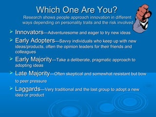 Which One Are You?Which One Are You?
Research shows people approach innovation in differentResearch shows people approach innovation in different
ways depending on personality traits and the risk involvedways depending on personality traits and the risk involved
 InnovatorsInnovators—Adventuresome and eager to try new ideas—Adventuresome and eager to try new ideas
 Early AdoptersEarly Adopters—Savvy individuals who keep up with new—Savvy individuals who keep up with new
ideas/products, often the opinion leaders for their friends andideas/products, often the opinion leaders for their friends and
colleaguescolleagues
 Early MajorityEarly Majority—Take a deliberate, pragmatic approach to—Take a deliberate, pragmatic approach to
adopting ideasadopting ideas
 Late MajorityLate Majority—Often skeptical and somewhat resistant but bow—Often skeptical and somewhat resistant but bow
to peer pressureto peer pressure
 LaggardsLaggards—Very traditional and the last group to adopt a new—Very traditional and the last group to adopt a new
idea or productidea or product
 