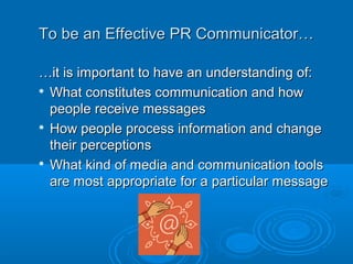 To be an Effective PR Communicator…To be an Effective PR Communicator…
……it is important to have an understanding of:it is important to have an understanding of:

What constitutes communication and howWhat constitutes communication and how
people receive messagespeople receive messages

How people process information and changeHow people process information and change
their perceptionstheir perceptions

What kind of media and communication toolsWhat kind of media and communication tools
are most appropriate for a particular messageare most appropriate for a particular message
 