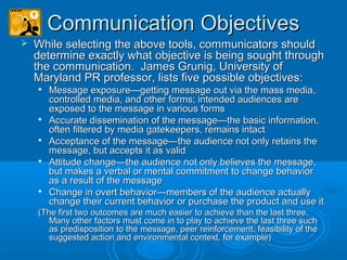Communication ObjectivesCommunication Objectives
 While selecting the above tools, communicators shouldWhile selecting the above tools, communicators should
determine exactly what objective is being sought throughdetermine exactly what objective is being sought through
the communication. James Grunig, University ofthe communication. James Grunig, University of
Maryland PR professor, lists five possible objectives:Maryland PR professor, lists five possible objectives:

Message exposure—getting message out via the mass media,Message exposure—getting message out via the mass media,
controlled media, and other forms; intended audiences arecontrolled media, and other forms; intended audiences are
exposed to the message in various formsexposed to the message in various forms

Accurate dissemination of the message—the basic information,Accurate dissemination of the message—the basic information,
often filtered by media gatekeepers, remains intactoften filtered by media gatekeepers, remains intact

Acceptance of the message—the audience not only retains theAcceptance of the message—the audience not only retains the
message, but accepts it as validmessage, but accepts it as valid

Attitude change—the audience not only believes the message,Attitude change—the audience not only believes the message,
but makes a verbal or mental commitment to change behaviorbut makes a verbal or mental commitment to change behavior
as a result of the messageas a result of the message

Change in overt behavior—members of the audience actuallyChange in overt behavior—members of the audience actually
change their current behavior or purchase the product and use itchange their current behavior or purchase the product and use it
(The first two outcomes are much easier to achieve than the last three.(The first two outcomes are much easier to achieve than the last three.
Many other factors must come in to play to achieve the last three suchMany other factors must come in to play to achieve the last three such
as predisposition to the message, peer reinforcement, feasibility of theas predisposition to the message, peer reinforcement, feasibility of the
suggested action and environmental context, for example)suggested action and environmental context, for example)
 