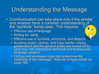 Understanding the MessageUnderstanding the Message
 Communication can take place only if the senderCommunication can take place only if the sender
and receiver have a common understanding ofand receiver have a common understanding of
the “symbols” being used. This requires:the “symbols” being used. This requires:

Effective use of languageEffective use of language

Writing for clarityWriting for clarity

Effective use of symbols, acronyms, and slogansEffective use of symbols, acronyms, and slogans

Avoiding jargon, clichés, and hype words—mediaAvoiding jargon, clichés, and hype words—media
gatekeepers and the general public are turned off bygatekeepers and the general public are turned off by
(and may not understand) technical and bureaucratic(and may not understand) technical and bureaucratic
language (jargon).language (jargon).

Clichés and excessive hype can undermine theClichés and excessive hype can undermine the
credibility of the message. Note list of hype words oncredibility of the message. Note list of hype words on
page 182.page 182.
 
