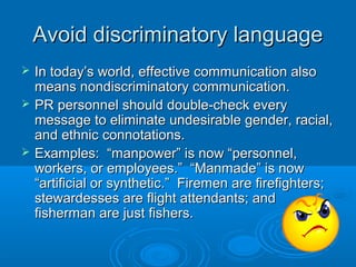 Avoid discriminatory languageAvoid discriminatory language
 In today’s world, effective communication alsoIn today’s world, effective communication also
means nondiscriminatory communication.means nondiscriminatory communication.
 PR personnel should double-check everyPR personnel should double-check every
message to eliminate undesirable gender, racial,message to eliminate undesirable gender, racial,
and ethnic connotations.and ethnic connotations.
 Examples: “manpower” is now “personnel,Examples: “manpower” is now “personnel,
workers, or employees.” “Manmade” is nowworkers, or employees.” “Manmade” is now
“artificial or synthetic.” Firemen are firefighters;“artificial or synthetic.” Firemen are firefighters;
stewardesses are flight attendants; andstewardesses are flight attendants; and
fisherman are just fishers.fisherman are just fishers.
 