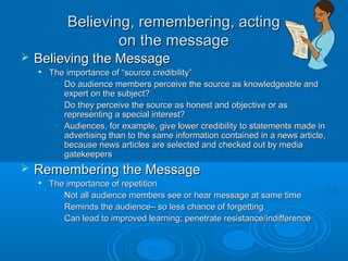 Believing, remembering, actingBelieving, remembering, acting
on the messageon the message
 Believing the MessageBelieving the Message

The importance of “source credibility”The importance of “source credibility”
• Do audience members perceive the source as knowledgeable andDo audience members perceive the source as knowledgeable and
expert on the subject?expert on the subject?
• Do they perceive the source as honest and objective or asDo they perceive the source as honest and objective or as
representing a special interest?representing a special interest?
• Audiences, for example, give lower credibility to statements made inAudiences, for example, give lower credibility to statements made in
advertising than to the same information contained in a news article,advertising than to the same information contained in a news article,
because news articles are selected and checked out by mediabecause news articles are selected and checked out by media
gatekeepersgatekeepers
 Remembering the MessageRemembering the Message

The importance of repetitionThe importance of repetition
• Not all audience members see or hear message at same timeNot all audience members see or hear message at same time
• Reminds the audience– so less chance of forgettingReminds the audience– so less chance of forgetting
• Can lead to improved learning; penetrate resistance/indifferenceCan lead to improved learning; penetrate resistance/indifference
 