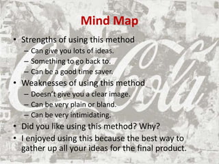 Mind Map
• Strengths of using this method
– Can give you lots of ideas.
– Something to go back to.
– Can be a good time saver.
• Weaknesses of using this method
– Doesn’t give you a clear image.
– Can be very plain or bland.
– Can be very intimidating.
• Did you like using this method? Why?
• I enjoyed using this because the best way to
gather up all your ideas for the final product.
 
