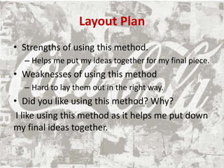 Layout Plan
• Strengths of using this method.
– Helps me put my ideas together for my final piece.
• Weaknesses of using this method
– Hard to lay them out in the right way.
• Did you like using this method? Why?
I like using this method as it helps me put down
my final ideas together.
 