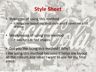 Style Sheet
• Strengths of using this method
– It helps me layout my ideal style and it saves me a lot
of time.
• Weaknesses of using this method
– It was hard to find images.
• Did you like using this method? Why?
I like using this method because it helps me layout
all the colours and ideas I want to use for my final
piece.
 