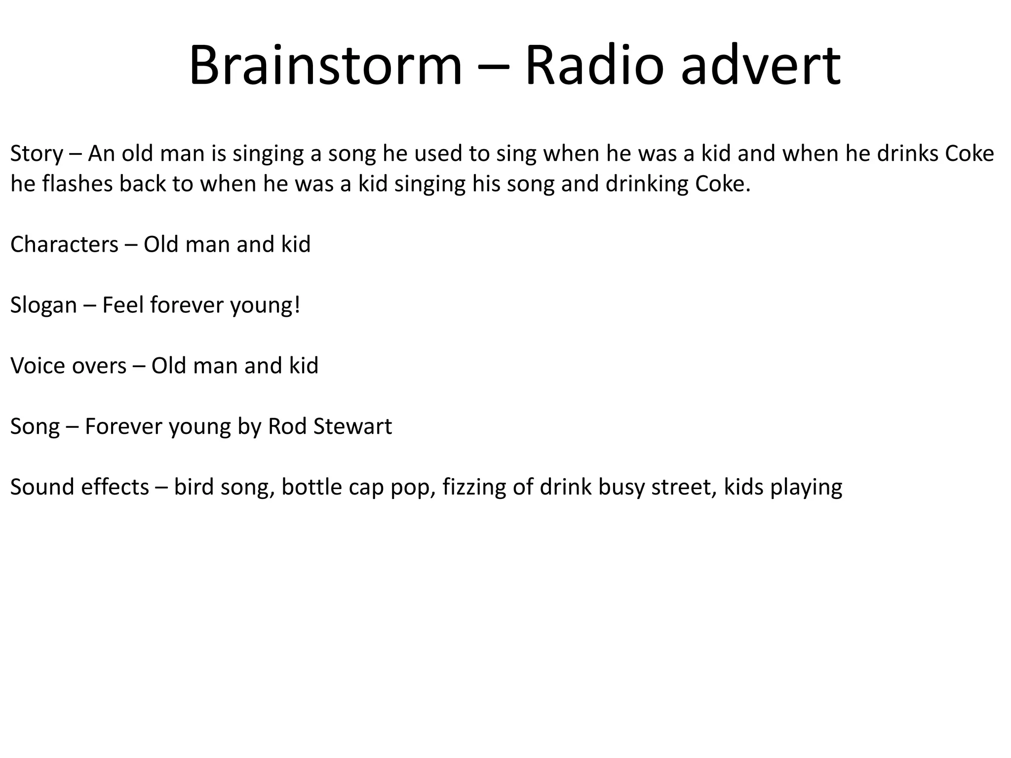 Brainstorm – Radio advert
Story – An old man is singing a song he used to sing when he was a kid and when he drinks Coke
he flashes back to when he was a kid singing his song and drinking Coke.
Characters – Old man and kid
Slogan – Feel forever young!
Voice overs – Old man and kid
Song – Forever young by Rod Stewart
Sound effects – bird song, bottle cap pop, fizzing of drink busy street, kids playing
 