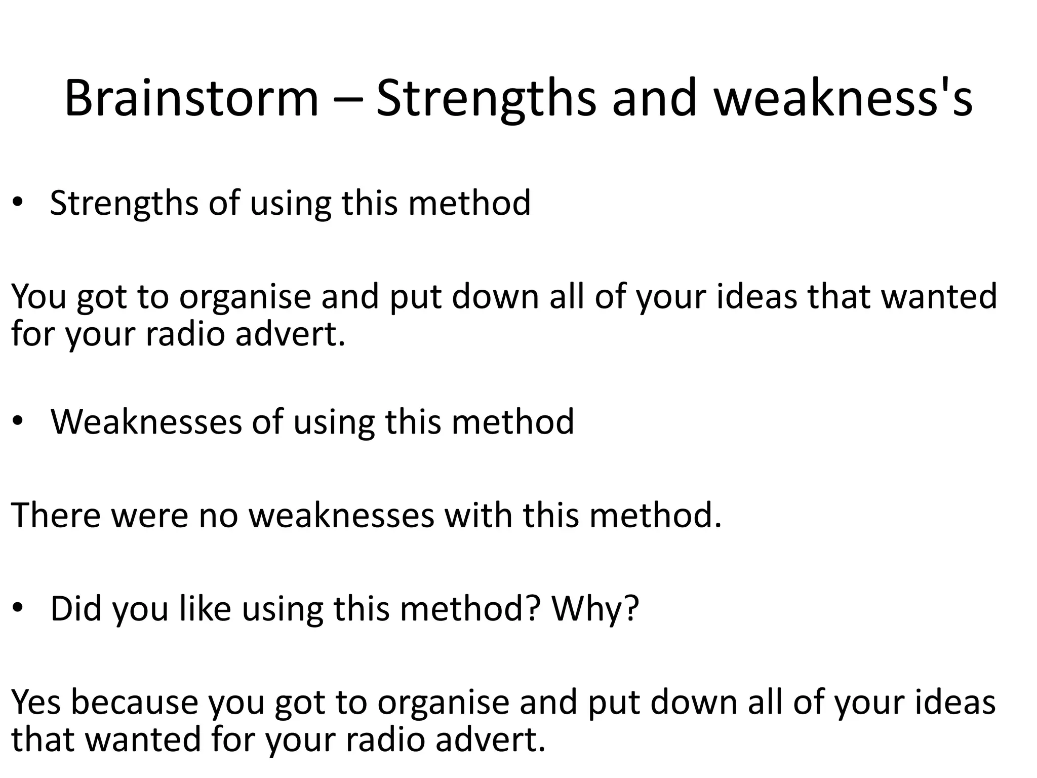 Brainstorm – Strengths and weakness's
• Strengths of using this method
You got to organise and put down all of your ideas that wanted
for your radio advert.
• Weaknesses of using this method
There were no weaknesses with this method.
• Did you like using this method? Why?
Yes because you got to organise and put down all of your ideas
that wanted for your radio advert.
 