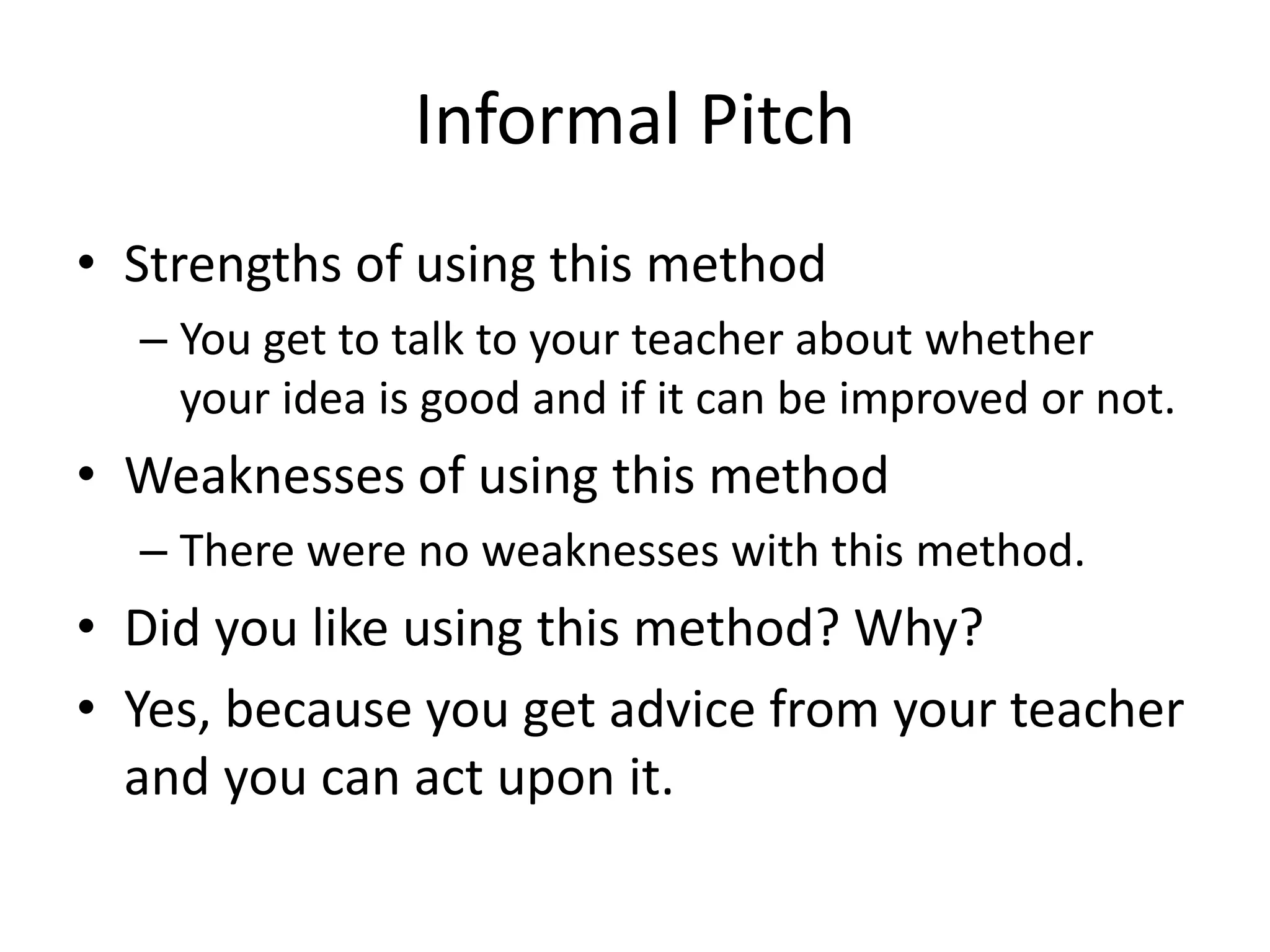 Informal Pitch
• Strengths of using this method
– You get to talk to your teacher about whether
your idea is good and if it can be improved or not.
• Weaknesses of using this method
– There were no weaknesses with this method.
• Did you like using this method? Why?
• Yes, because you get advice from your teacher
and you can act upon it.
 