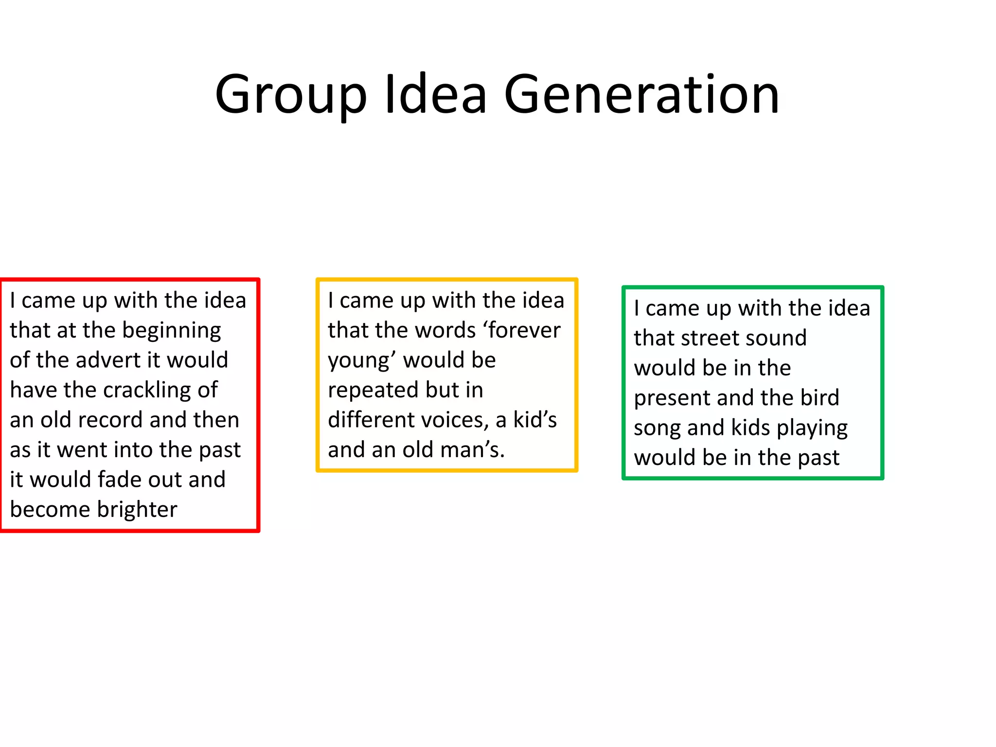 Group Idea Generation
I came up with the idea
that at the beginning
of the advert it would
have the crackling of
an old record and then
as it went into the past
it would fade out and
become brighter
I came up with the idea
that the words ‘forever
young’ would be
repeated but in
different voices, a kid’s
and an old man’s.
I came up with the idea
that street sound
would be in the
present and the bird
song and kids playing
would be in the past
 