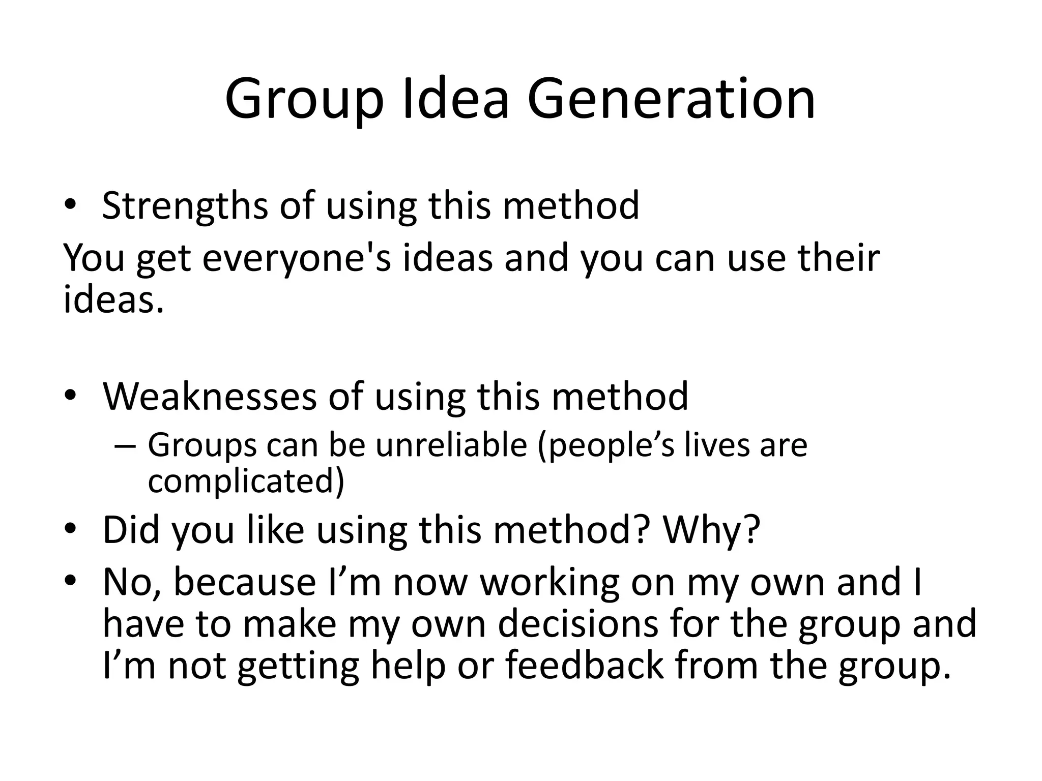 Group Idea Generation
• Strengths of using this method
You get everyone's ideas and you can use their
ideas.
• Weaknesses of using this method
– Groups can be unreliable (people’s lives are
complicated)
• Did you like using this method? Why?
• No, because I’m now working on my own and I
have to make my own decisions for the group and
I’m not getting help or feedback from the group.
 